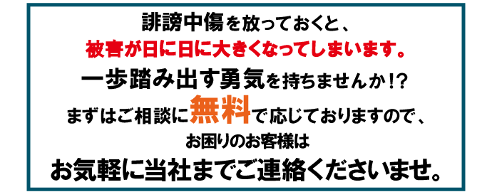誹謗中傷を放っておくと、被害が日に日に大きくなってしまいます。一歩踏み出す勇気を持ちませんか！？まずはご相談に無料で応じておりますので、お困りのお客様はお気軽に当社までご連絡くださいませ。